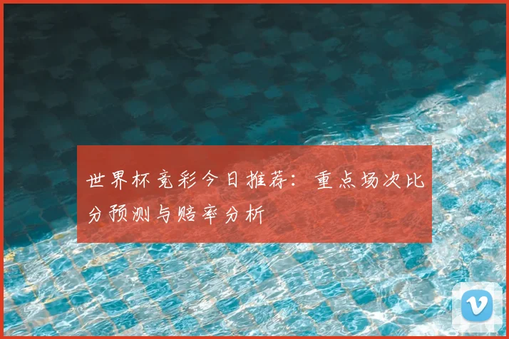 世界杯竞彩今日推荐：重点场次比分预测与赔率分析