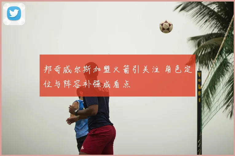 邦奇威尔斯加盟火箭引关注 角色定位与阵容补强成看点
