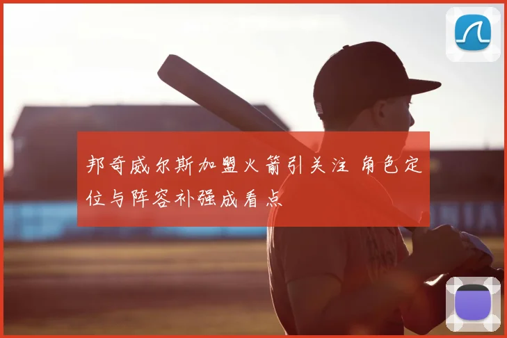 邦奇威尔斯加盟火箭引关注 角色定位与阵容补强成看点