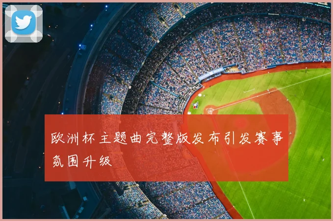 欧洲杯主题曲完整版发布引发赛事氛围升级