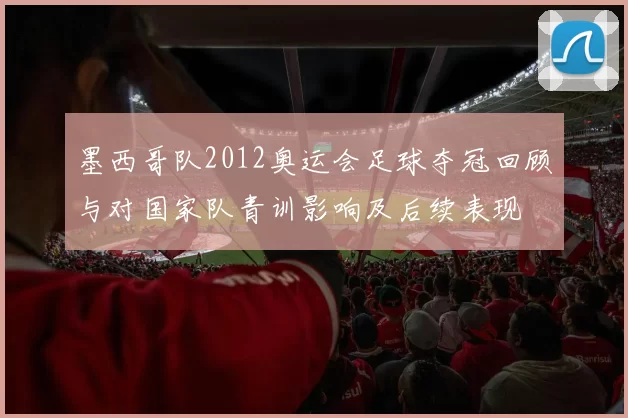 墨西哥队2012奥运会足球夺冠回顾与对国家队青训影响及后续表现