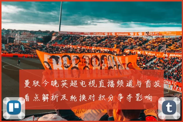 曼联今晚英超电视直播频道与首发看点解析及轮换对积分争夺影响