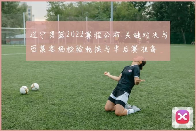 辽宁男篮2022赛程公布 关键对决与密集客场检验轮换与季后赛准备