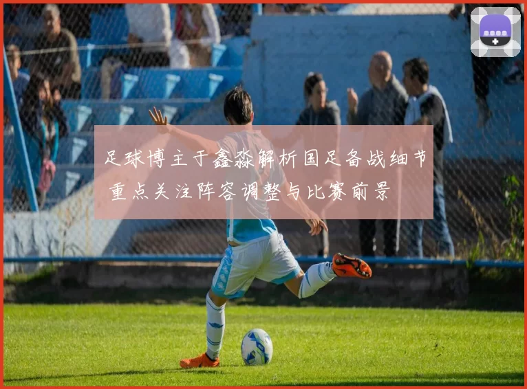 足球博主于鑫淼解析国足备战细节 重点关注阵容调整与比赛前景