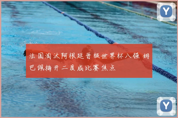 法国淘汰阿根廷晋级世界杯八强 姆巴佩梅开二度成比赛焦点