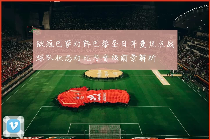欧冠巴萨对阵巴黎圣日耳曼焦点战球队状态对比与晋级前景解析