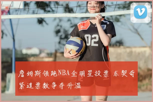 詹姆斯领跑NBA全明星投票 东契奇紧追票数争夺升温