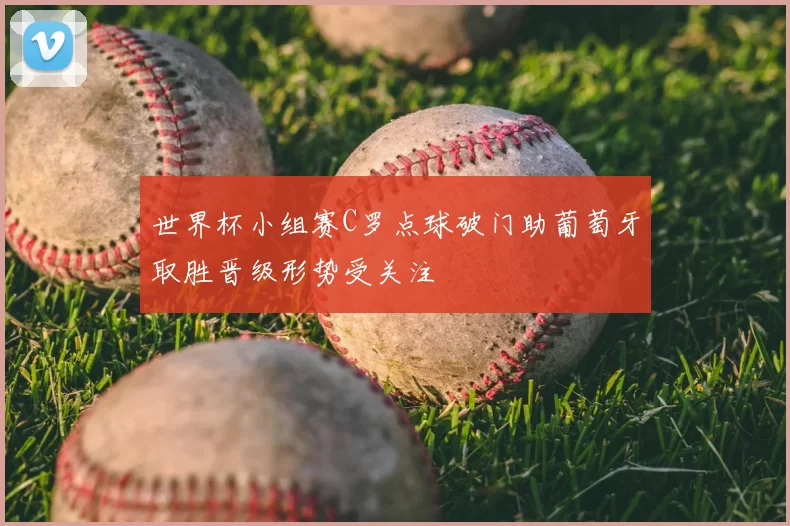 世界杯小组赛C罗点球破门助葡萄牙取胜晋级形势受关注