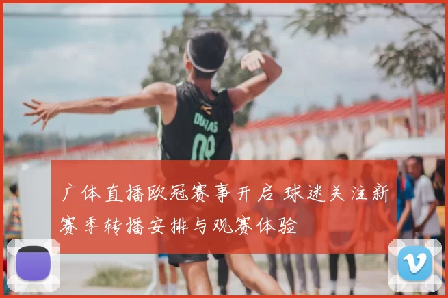 广体直播欧冠赛事开启 球迷关注新赛季转播安排与观赛体验