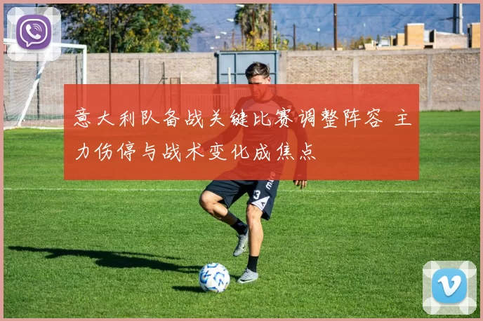 意大利队备战关键比赛调整阵容 主力伤停与战术变化成焦点