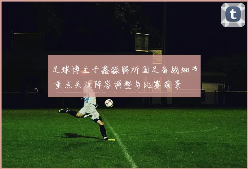 足球博主于鑫淼解析国足备战细节 重点关注阵容调整与比赛前景