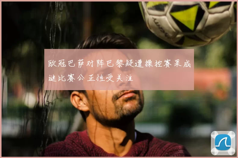 欧冠巴萨对阵巴黎疑遭操控赛果成谜比赛公正性受关注