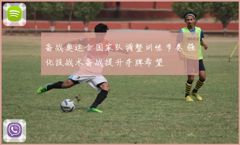 备战奥运会国家队调整训练节奏 强化技战术备战提升夺牌希望