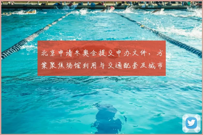 北京申请冬奥会提交申办文件，方案聚焦场馆利用与交通配套及城市更新