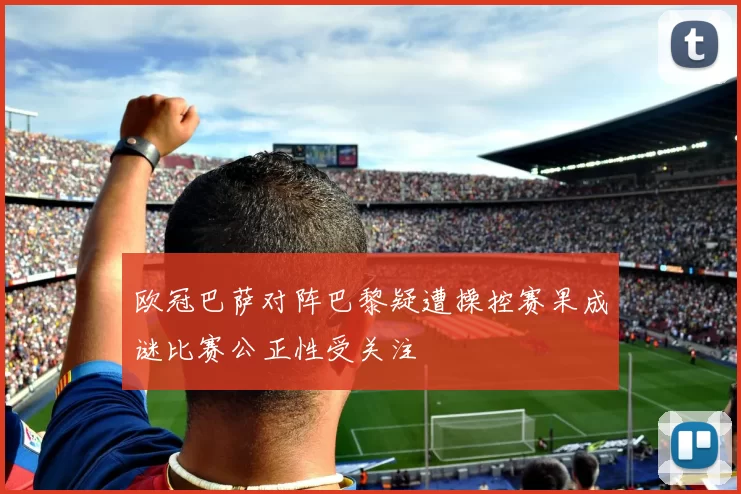 欧冠巴萨对阵巴黎疑遭操控赛果成谜比赛公正性受关注