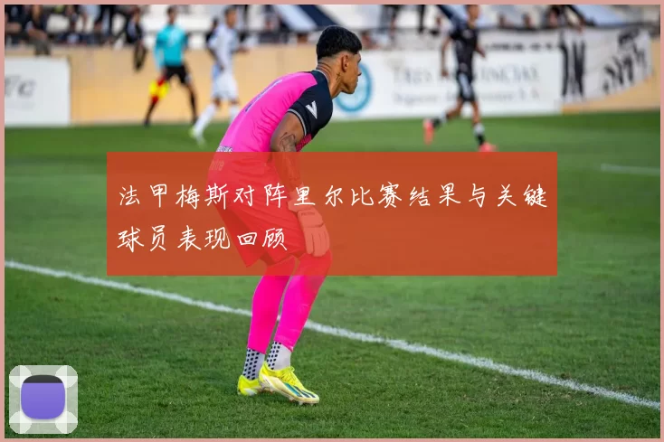 法甲梅斯对阵里尔比赛结果与关键球员表现回顾