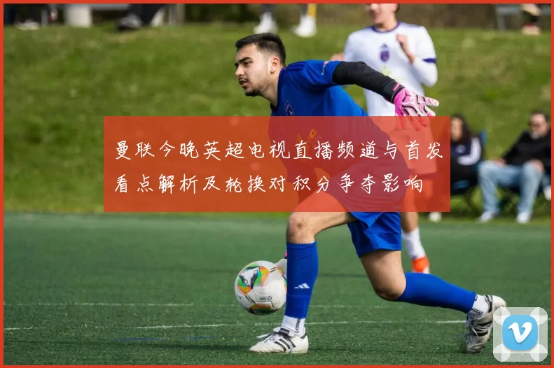 曼联今晚英超电视直播频道与首发看点解析及轮换对积分争夺影响