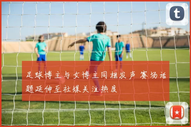 足球博主与女博主同框发声 赛场话题延伸至社媒关注热度
