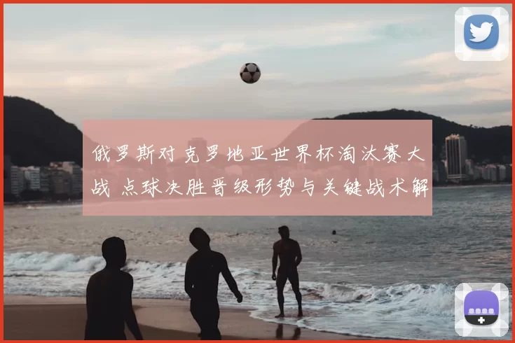 俄罗斯对克罗地亚世界杯淘汰赛大战 点球决胜晋级形势与关键战术解析