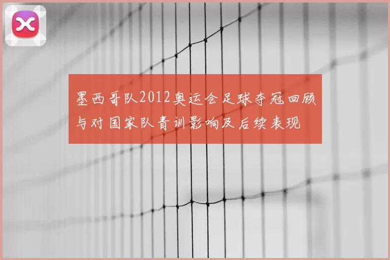 墨西哥队2012奥运会足球夺冠回顾与对国家队青训影响及后续表现
