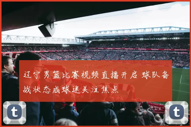 辽宁男篮比赛视频直播开启 球队备战状态成球迷关注焦点
