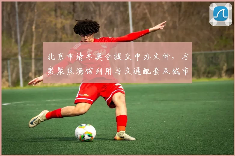 北京申请冬奥会提交申办文件，方案聚焦场馆利用与交通配套及城市更新
