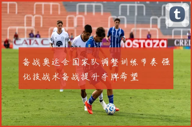 备战奥运会国家队调整训练节奏 强化技战术备战提升夺牌希望