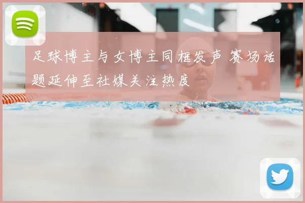 足球博主与女博主同框发声 赛场话题延伸至社媒关注热度