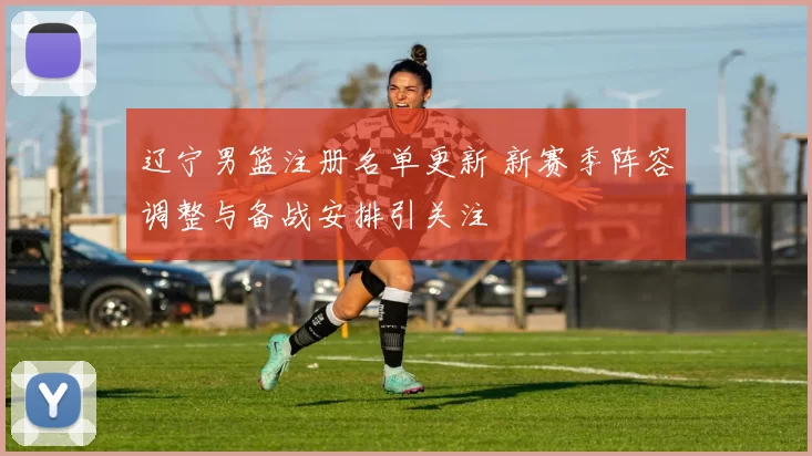 辽宁男篮注册名单更新 新赛季阵容调整与备战安排引关注