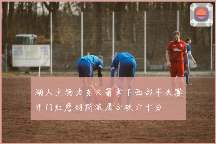 湖人主场力克火箭拿下西部半决赛开门红詹姆斯浓眉合砍六十分