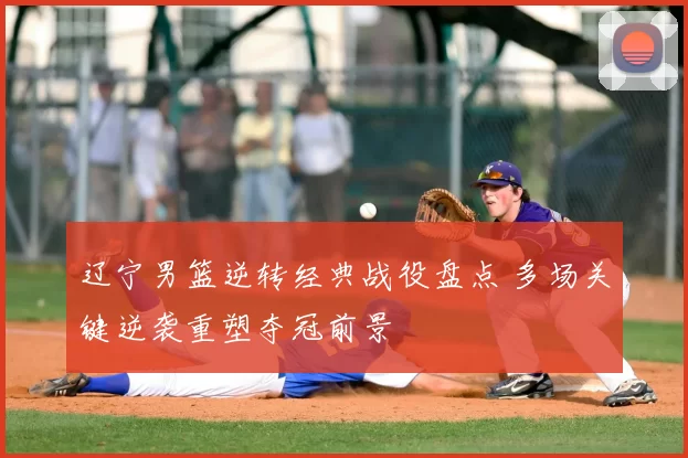 辽宁男篮逆转经典战役盘点 多场关键逆袭重塑夺冠前景