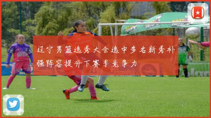 辽宁男篮选秀大会选中多名新秀补强阵容提升下赛季竞争力