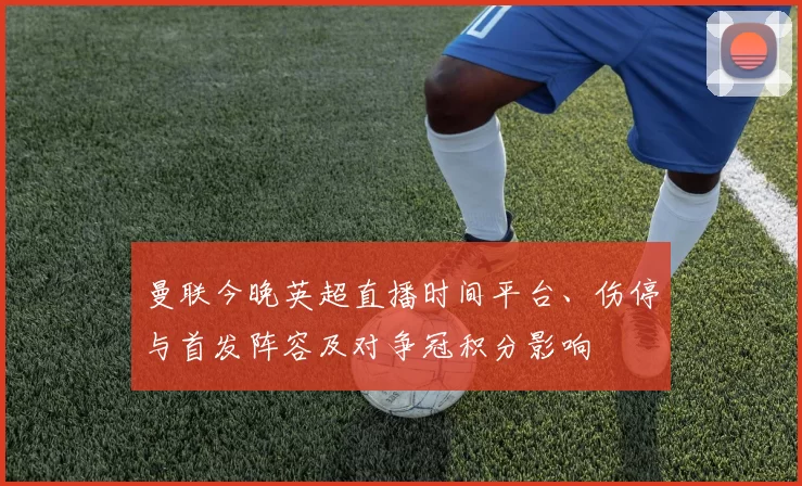 曼联今晚英超直播时间平台、伤停与首发阵容及对争冠积分影响