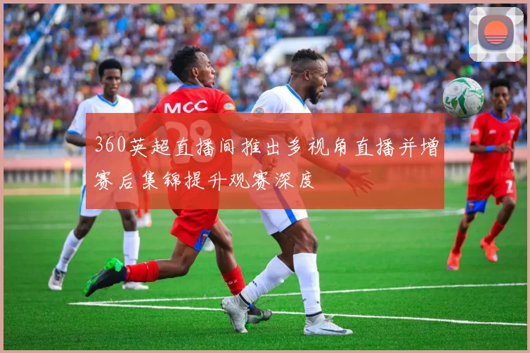 360英超直播间推出多视角直播并增赛后集锦提升观赛深度